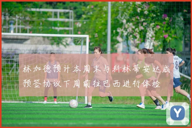 林加德预计本周末与科林蒂安达成预签协议下周前往巴西进行体检