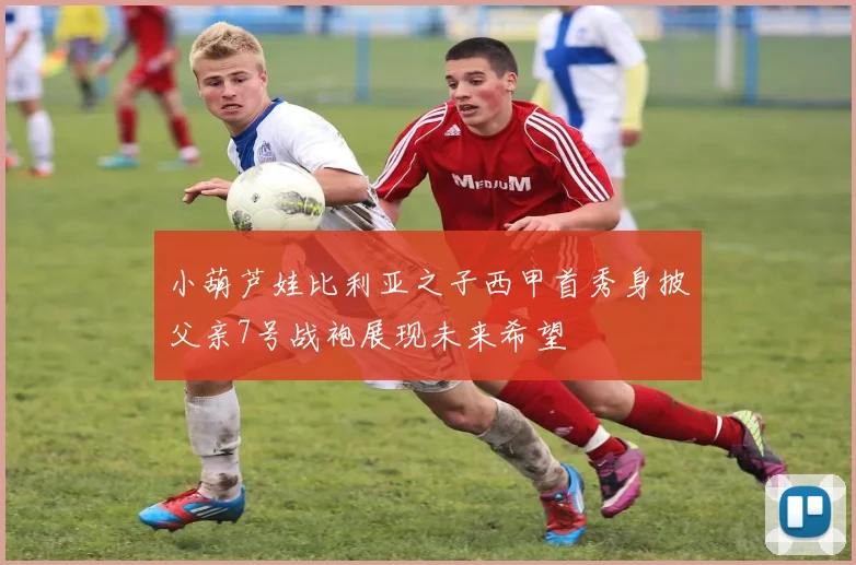 小葫芦娃比利亚之子西甲首秀身披父亲7号战袍展现未来希望