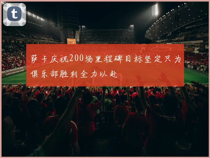 萨卡庆祝200场里程碑目标坚定只为俱乐部胜利全力以赴