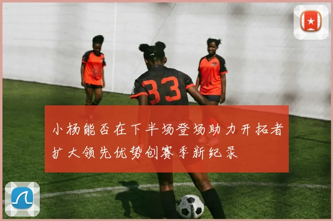 小杨能否在下半场登场助力开拓者扩大领先优势创赛季新纪录