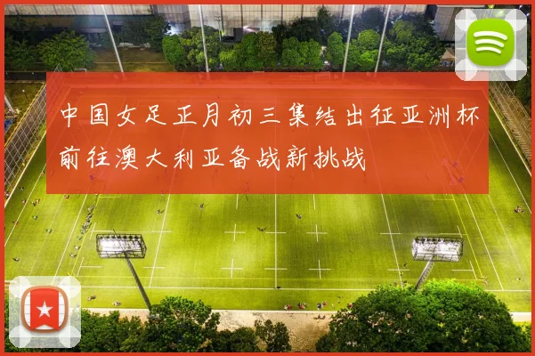 中国女足正月初三集结出征亚洲杯前往澳大利亚备战新挑战