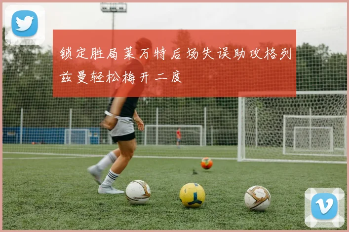 锁定胜局莱万特后场失误助攻格列兹曼轻松梅开二度