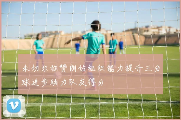 米切尔称赞朗佐组织能力提升三分球进步助力队友得分