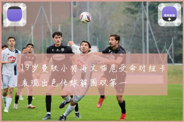 19岁曼联小将海文临危受命对纽卡表现出色传球解围双第一