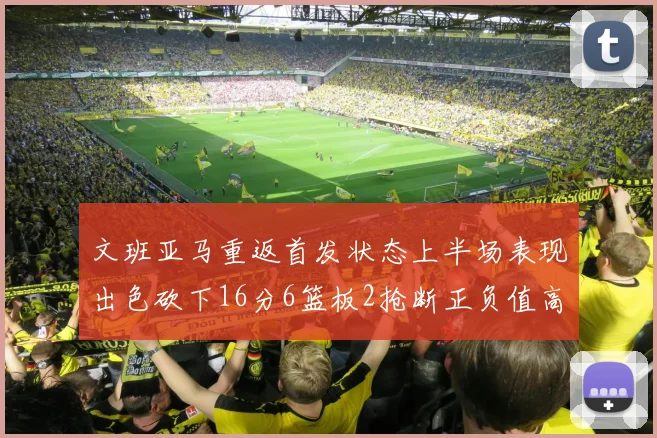 文班亚马重返首发状态上半场表现出色砍下16分6篮板2抢断正负值高达21