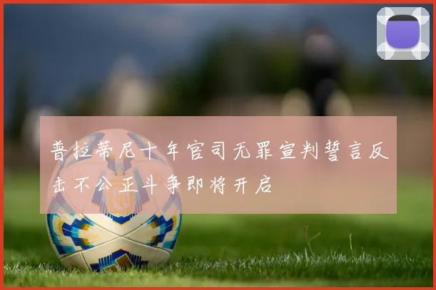 普拉蒂尼十年官司无罪宣判誓言反击不公正斗争即将开启