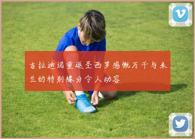 吉拉迪诺重返圣西罗感慨万千与米兰的特别缘分令人动容