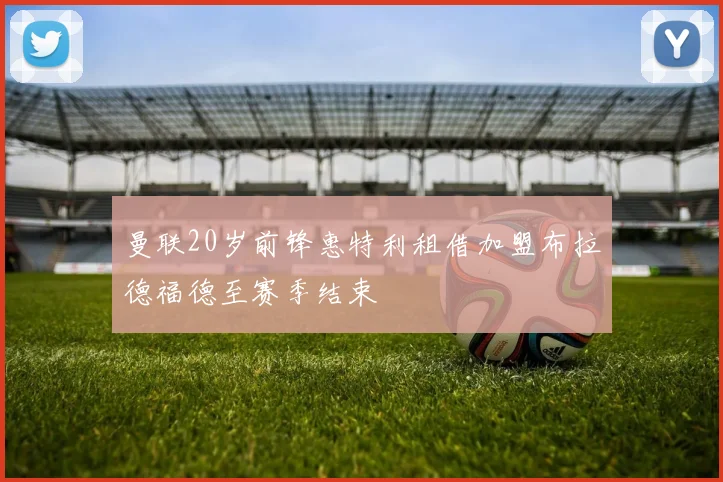 曼联20岁前锋惠特利租借加盟布拉德福德至赛季结束