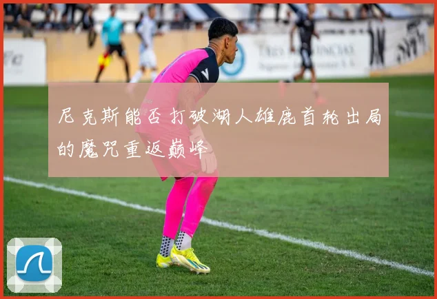 尼克斯能否打破湖人雄鹿首轮出局的魔咒重返巅峰