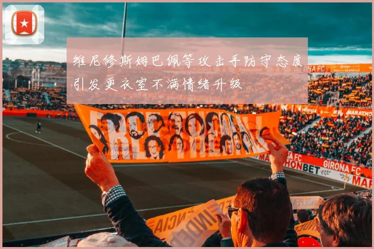 维尼修斯姆巴佩等攻击手防守态度引发更衣室不满情绪升级