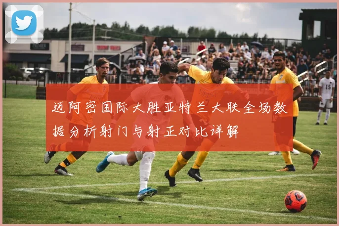 迈阿密国际大胜亚特兰大联全场数据分析射门与射正对比详解