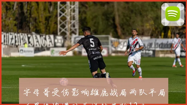 字母哥受伤影响雄鹿战局两队平局后最终惨遭对手逆转落败12分