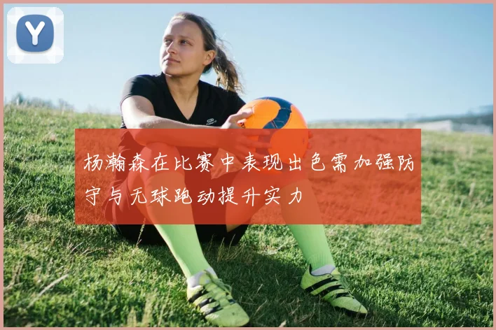 杨瀚森在比赛中表现出色需加强防守与无球跑动提升实力