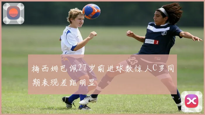 梅西姆巴佩27岁前进球数惊人C罗同期表现差距明显