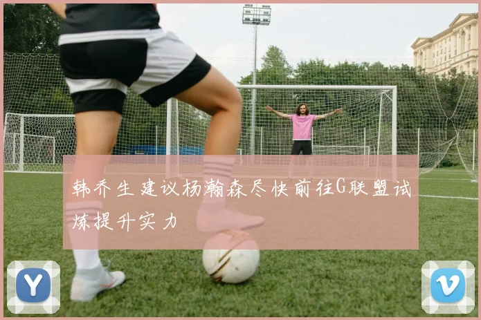 韩乔生建议杨瀚森尽快前往G联盟试炼提升实力