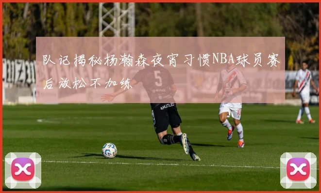 队记揭秘杨瀚森夜宵习惯NBA球员赛后放松不加练