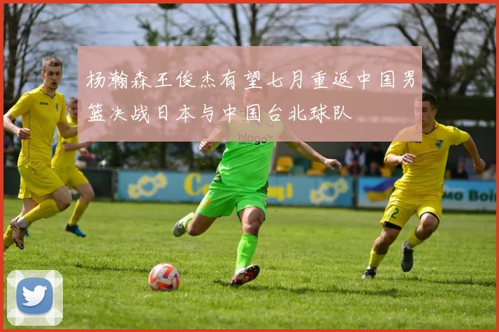 杨瀚森王俊杰有望七月重返中国男篮决战日本与中国台北球队