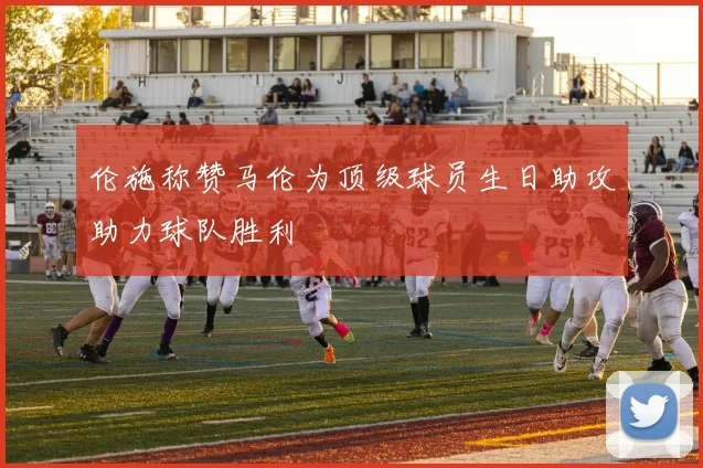 伦施称赞马伦为顶级球员生日助攻助力球队胜利