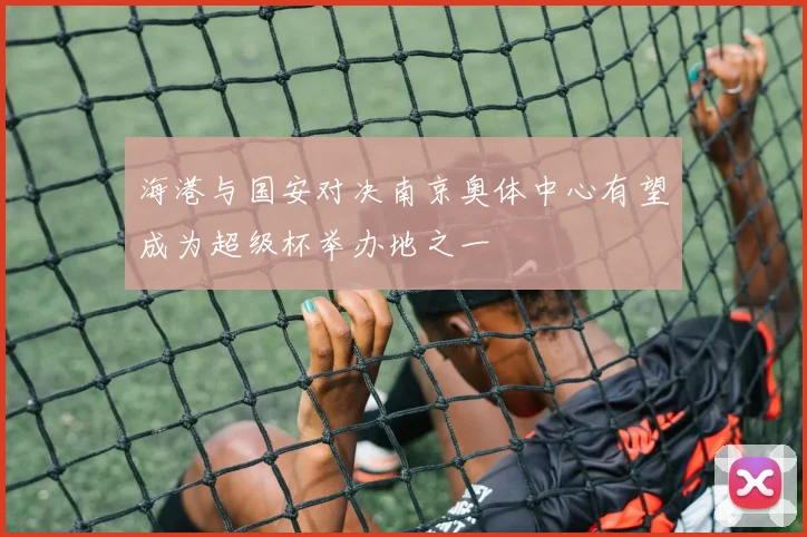 海港与国安对决南京奥体中心有望成为超级杯举办地之一