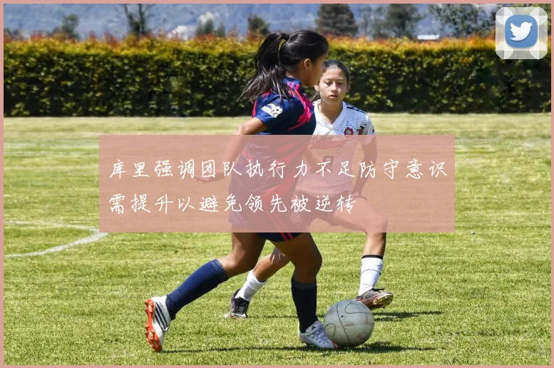 库里强调团队执行力不足防守意识需提升以避免领先被逆转