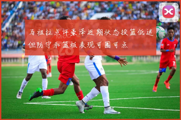 马祖拉点评豪泽近期状态投篮低迷但防守和篮板表现可圈可点