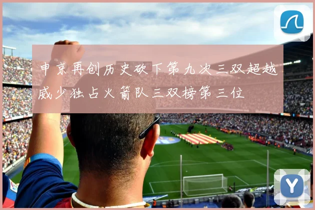 申京再创历史砍下第九次三双超越威少独占火箭队三双榜第三位