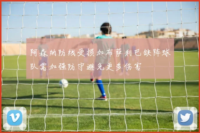 阿森纳防线受损加布萨利巴缺阵球队需加强防守避免更多伤害