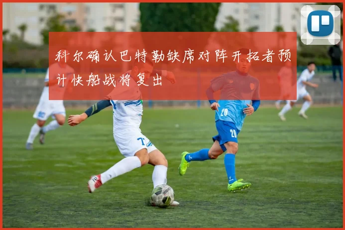 科尔确认巴特勒缺席对阵开拓者预计快船战将复出