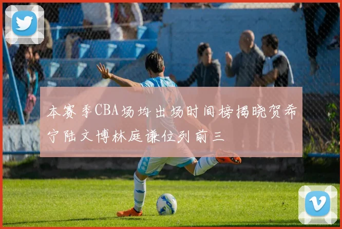 本赛季CBA场均出场时间榜揭晓贺希宁陆文博林庭谦位列前三