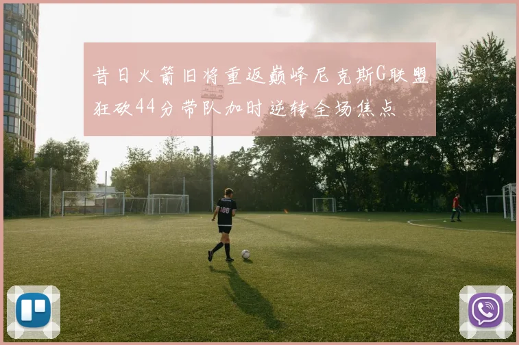 昔日火箭旧将重返巅峰尼克斯G联盟狂砍44分带队加时逆转全场焦点