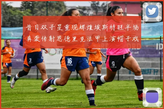 昔日双子星重现辉煌埃斯特旺半场奔袭传射恩德里克法甲上演帽子戏法