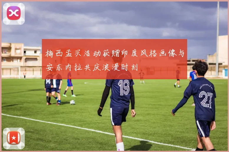 梅西孟买活动获赠印度风格画像与安东内拉共庆浪漫时刻