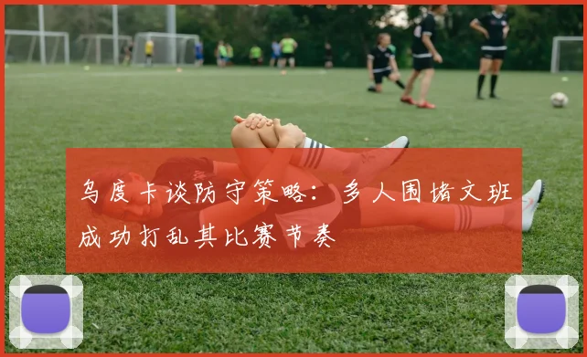 乌度卡谈防守策略：多人围堵文班成功打乱其比赛节奏