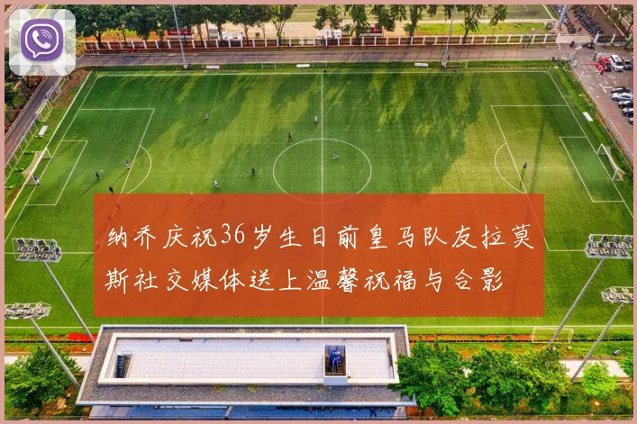 纳乔庆祝36岁生日前皇马队友拉莫斯社交媒体送上温馨祝福与合影