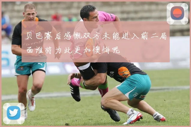 贝巴赛后感慨双方未能进入前二局面谁将为此更加懊悔呢