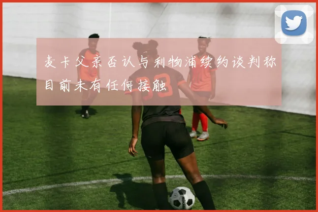 麦卡父亲否认与利物浦续约谈判称目前未有任何接触