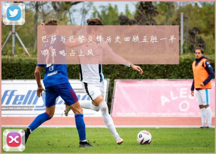 巴萨与巴黎交锋历史回顾五胜一平四负略占上风
