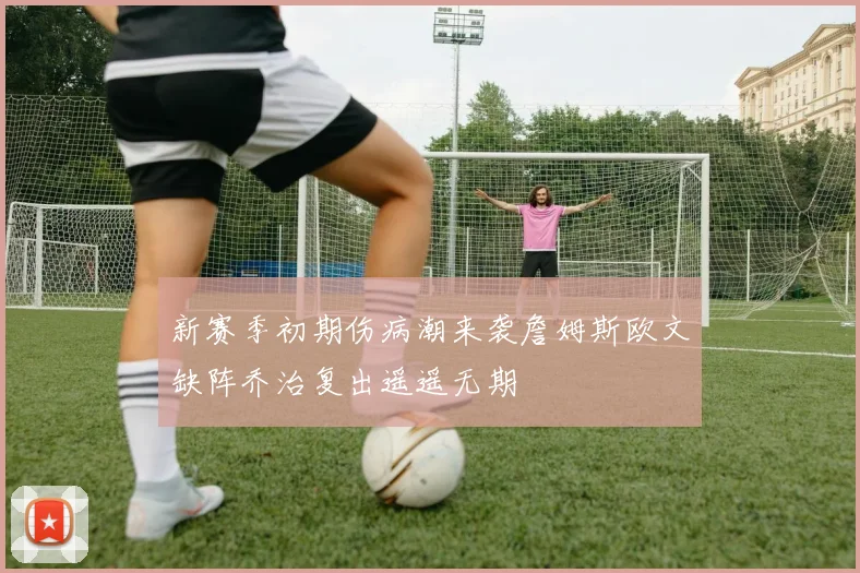 新赛季初期伤病潮来袭詹姆斯欧文缺阵乔治复出遥遥无期
