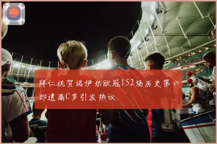 拜仁祝贺诺伊尔欧冠152场历史第六却遗漏C罗引发热议