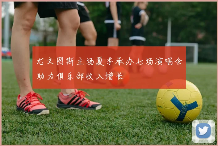 尤文图斯主场夏季承办七场演唱会助力俱乐部收入增长