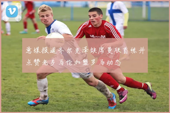 意媒报道齐尔克泽缺席曼联首练并点赞老乡马伦加盟罗马动态